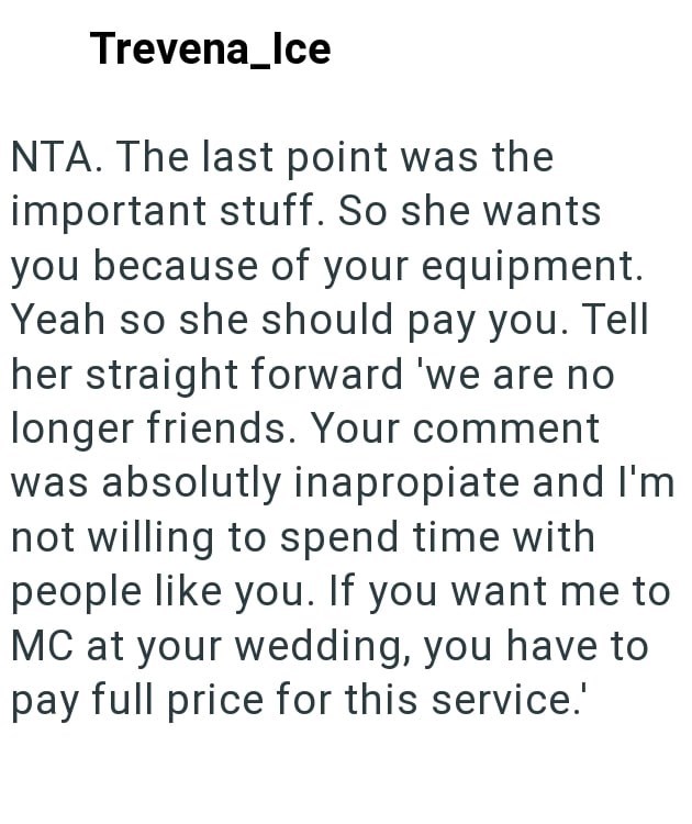 Trevena_Ice NTA. The last point was the important stuff. So she wants you because of your equipment. Yeah so she should pay you. Tell her straight forward 'we are no longer friends. Your comment was absolutly inapropiate and I'm not willing to spend time with people like you. If you want me to MC at your wedding, you have to pay full price for this service.'