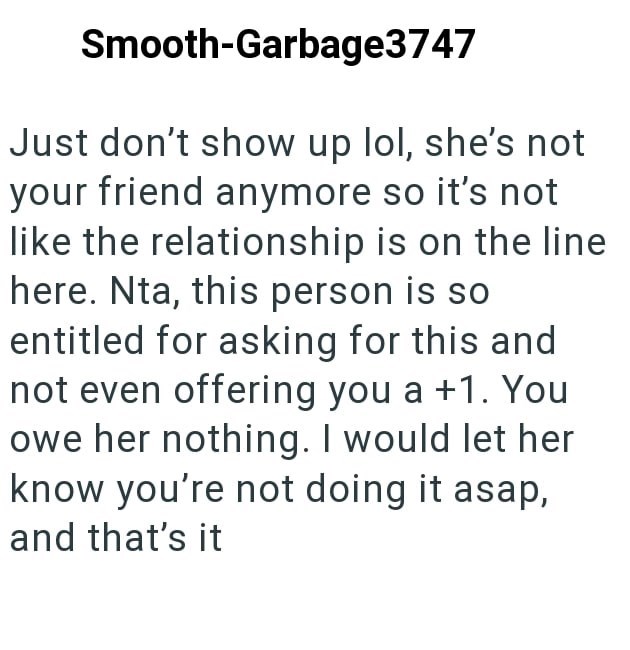 Smooth-Garbage3747 Just don't show up lol, she's not your friend anymore so it's not like the relationship is on the line here. Nta, this person is so entitled for asking for this and not even offering you a +1. You owe her nothing. I would let her know you're not doing it asap, and that's it