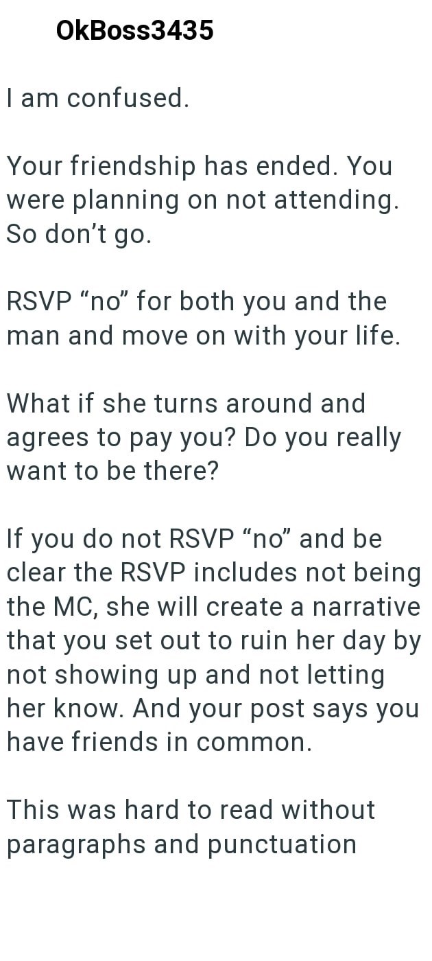 OkBoss3435 I am confused. Your friendship has ended. You were planning on not attending. So don't go. RSVP "no" for both you and the man and move on with your life. What if she turns around and agrees to pay you? Do you really want to be there? If you do not RSVP "no" and be clear the RSVP includes not being the MC, she will create a narrative that you set out to ruin her day by not showing up and not letting her know. And your post says you have friends in common. This was hard to read without