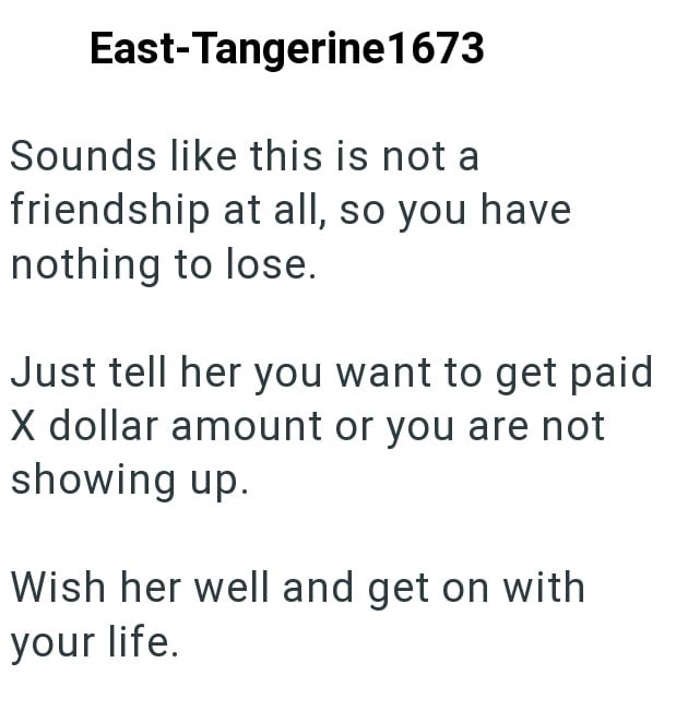 East-Tangerine1673 Sounds like this is not a friendship at all, so you have nothing to lose. Just tell her you want to get paid X dollar amount or you are not showing up. Wish her well and get on with your life.