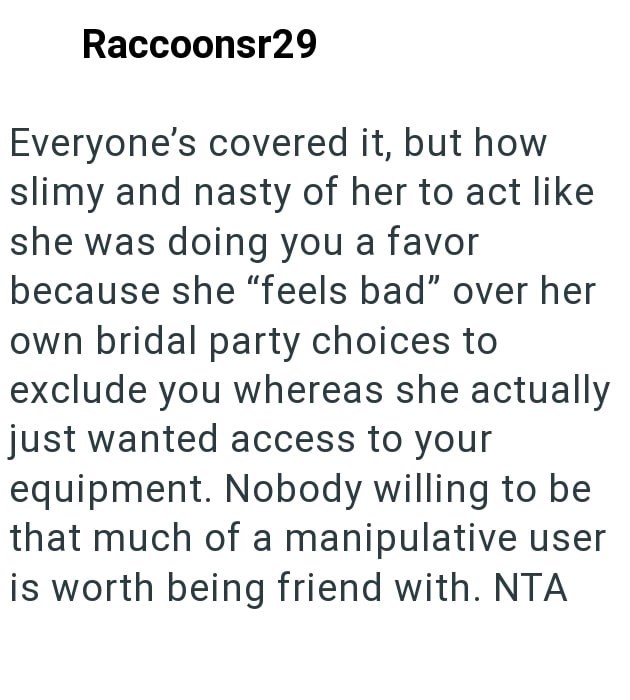 Raccoonsr29 Everyone's covered it, but how slimy and nasty of her to act like she was doing you a favor because she "feels bad" over her own bridal party choices to exclude you whereas she actually just wanted access to your equipment. Nobody willing to be that much of a manipulative user is worth being friend with. NTA