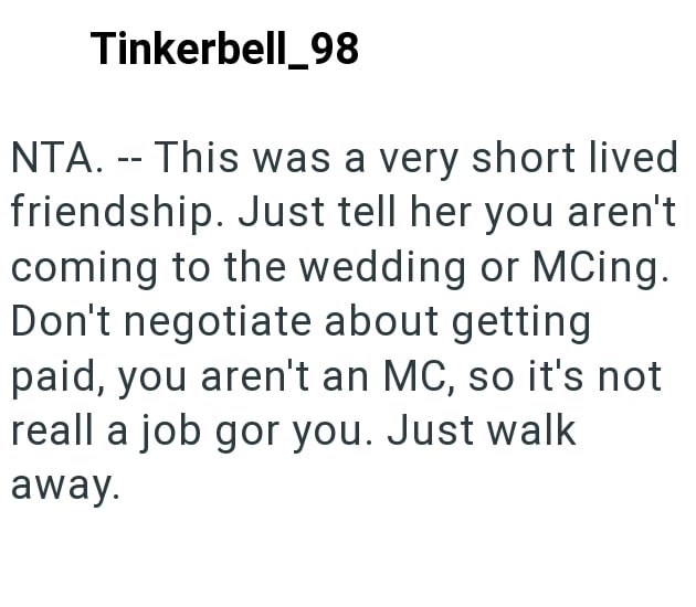 Tinkerbell_98 NTA. -- This was a very short lived friendship. Just tell her you aren't coming to the wedding or MCing. Don't negotiate about getting paid, you aren't an MC, so it's not reall a job gor you. Just walk away.