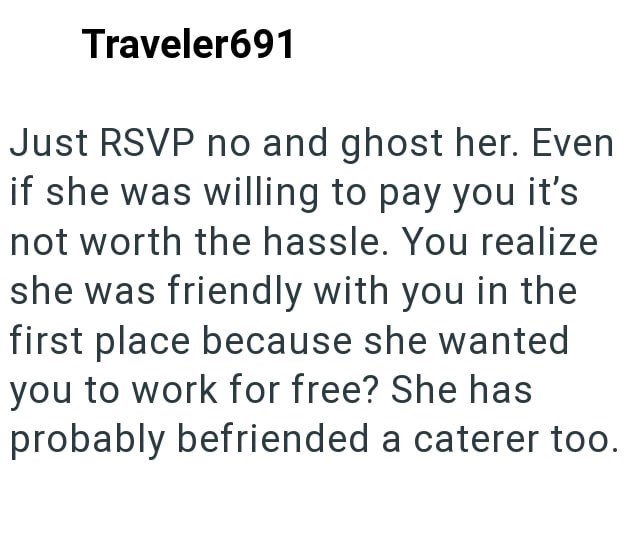 Traveler691 Just RSVP no and ghost her. Even if she was willing to pay you it's not worth the hassle. You realize she was friendly with you in the first place because she wanted you to work for free? She has probably befriended a caterer too.