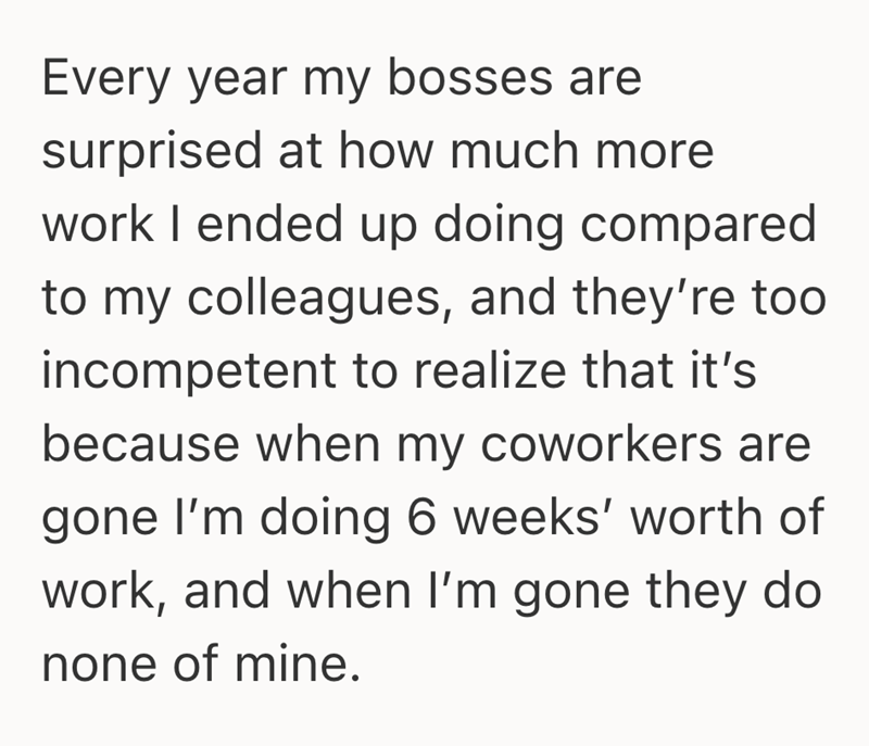 Every year my bosses are surprised at how much more work I ended up doing compared to my colleagues, and they're too incompetent to realize that it's because when my coworkers are gone I'm doing 6 weeks' worth of work, and when I'm gone they do none of mine.