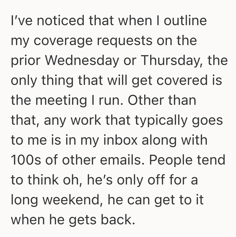 I've noticed that when I outline my coverage requests on the prior Wednesday or Thursday, the only thing that will get covered is the meeting I run. Other than that, any work that typically goes to me is in my inbox along with 100s of other emails. People tend to think oh, he's only off for a long weekend, he can get to it when he gets back.