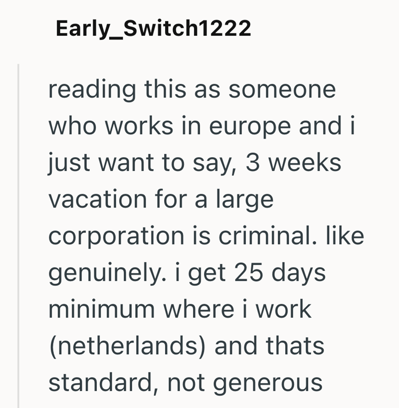 Early_Switch1222 reading this as someone who works in europe and i just want to say, 3 weeks vacation for a large corporation is criminal. like genuinely. i get 25 days minimum where i work (netherlands) and thats standard, not generous