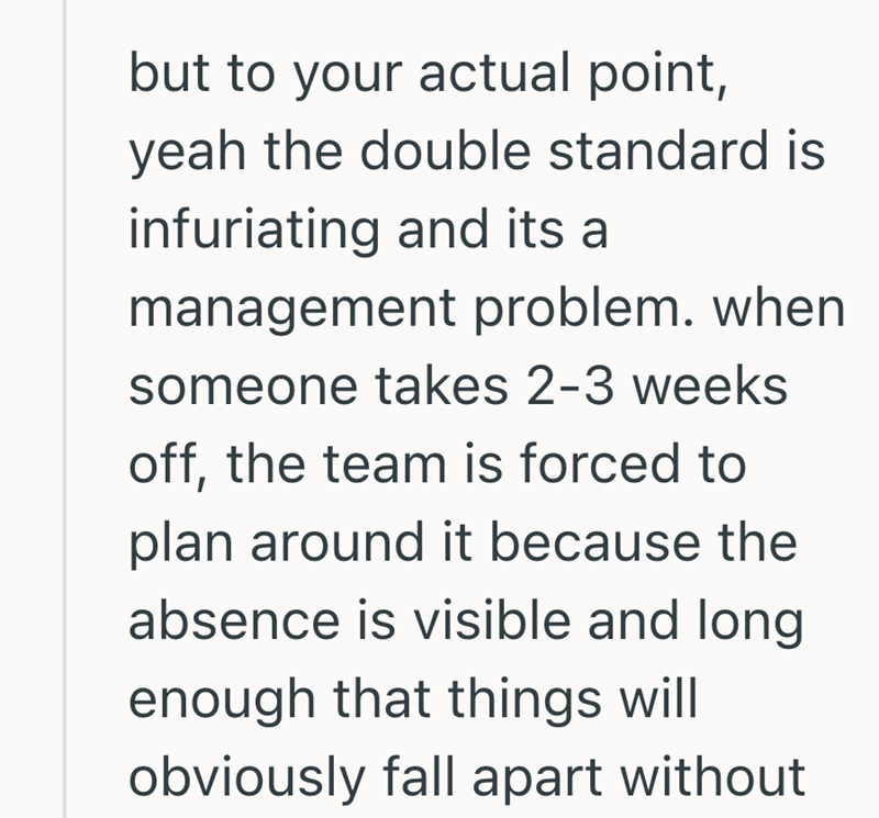 but to your actual point, yeah the double standard is infuriating and its a management problem. when someone takes 2-3 weeks off, the team is forced to plan around it because the absence is visible and long. enough that things will obviously fall apart without