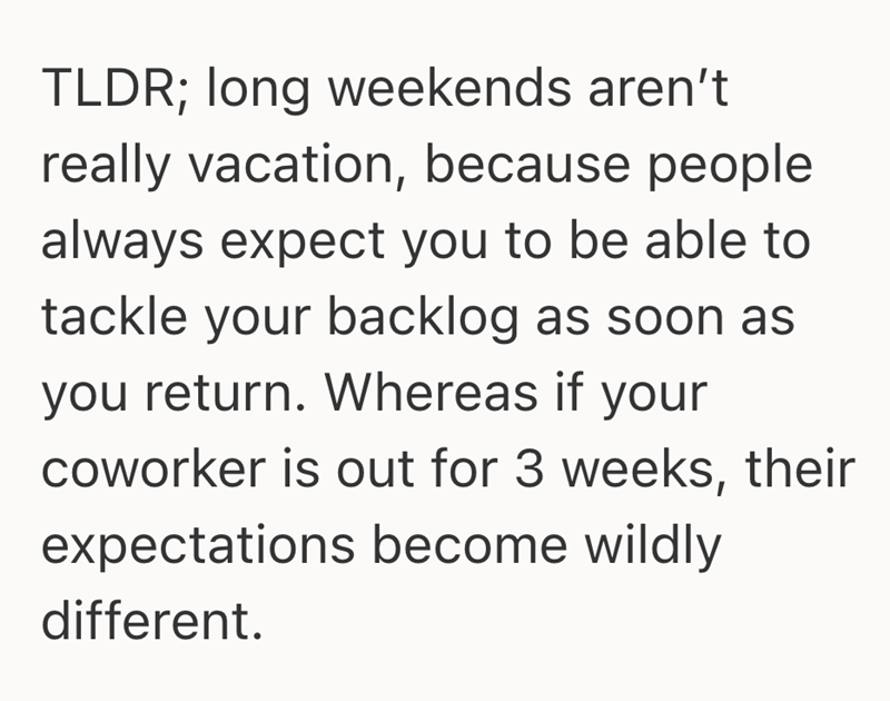 TLDR; long weekends aren't really vacation, because people always expect you to be able to tackle your backlog as soon as you return. Whereas if your coworker is out for 3 weeks, their expectations become wildly different.