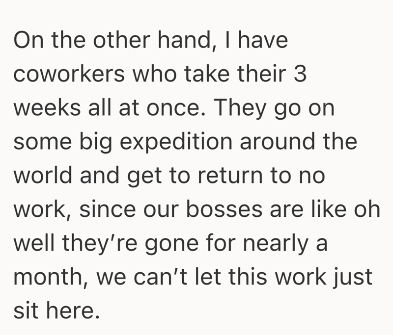 On the other hand, I have coworkers who take their 3 weeks all at once. They go on some big expedition around the world and get to return to no work, since our bosses are like oh well they're gone for nearly a month, we can't let this work just sit here.