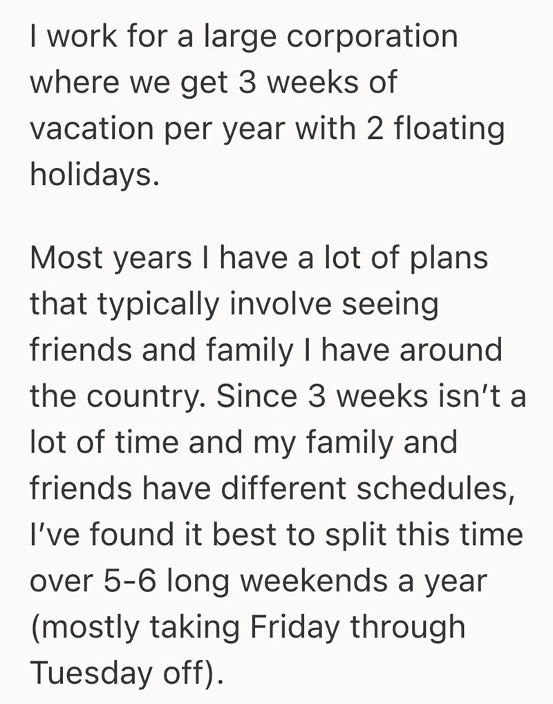 I work for a large corporation where we get 3 weeks of vacation per year with 2 floating holidays. Most years I have a lot of plans that typically involve seeing friends and family I have around the country. Since 3 weeks isn't a lot of time and my family and friends have different schedules, I've found it best to split this time over 5-6 long weekends a year (mostly taking Friday through Tuesday off).