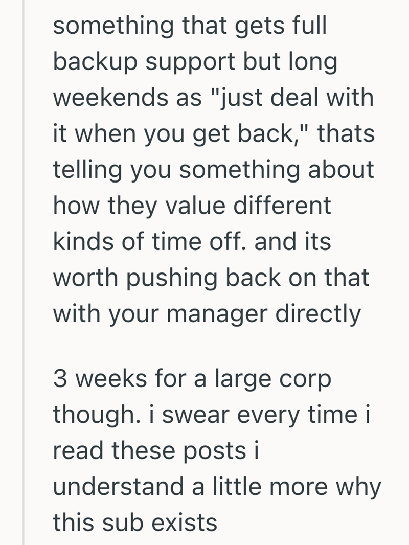 something that gets full backup support but long weekends as "just deal with it when you get back," thats telling you something about how they value different kinds of time off. and its worth pushing back on that with your manager directly 3 weeks for a large corp though. i swear every time i read these posts i understand a little more why this sub exists