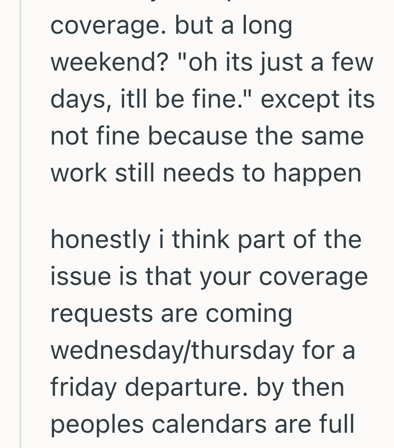 coverage. but a long weekend? "oh its just a few days, itll be fine." except its not fine because the same work still needs to happen. honestly i think part of the issue is that your coverage requests are coming wednesday/thursday for a friday departure. by then peoples calendars are full