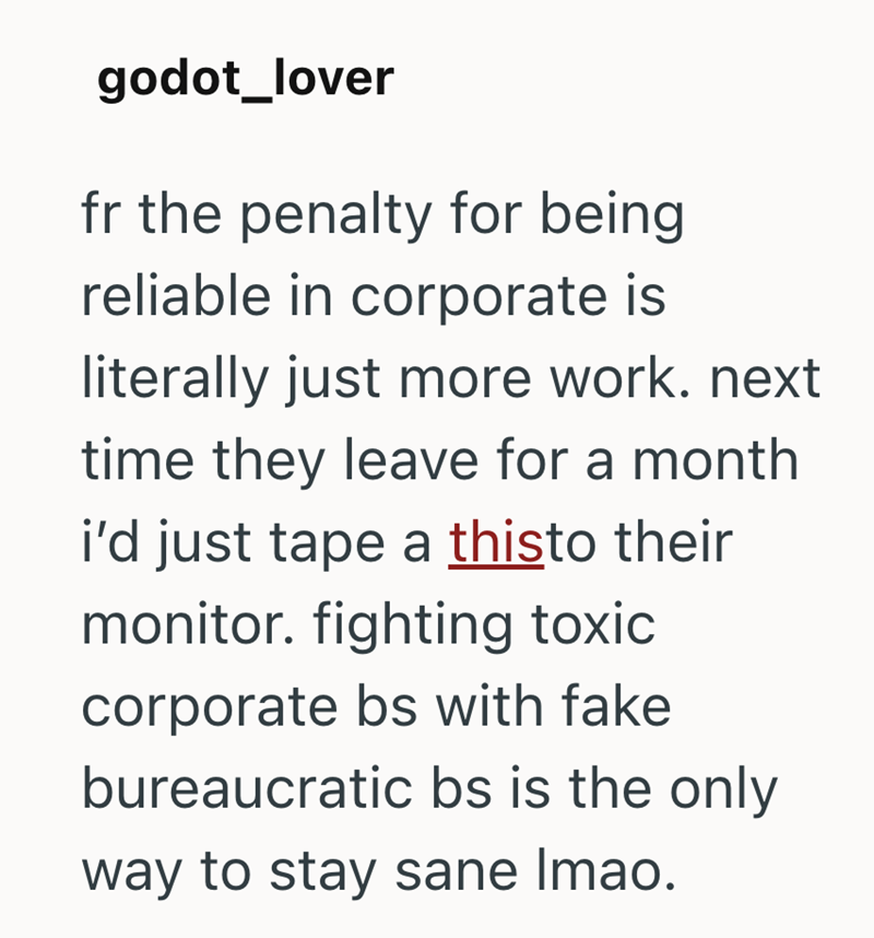 godot_lover fr the penalty for being reliable in corporate is literally just more work. next time they leave for a month i'd just tape a thisto their monitor. fighting toxic corporate bs with fake bureaucratic bs is the only way to stay sane Imao.