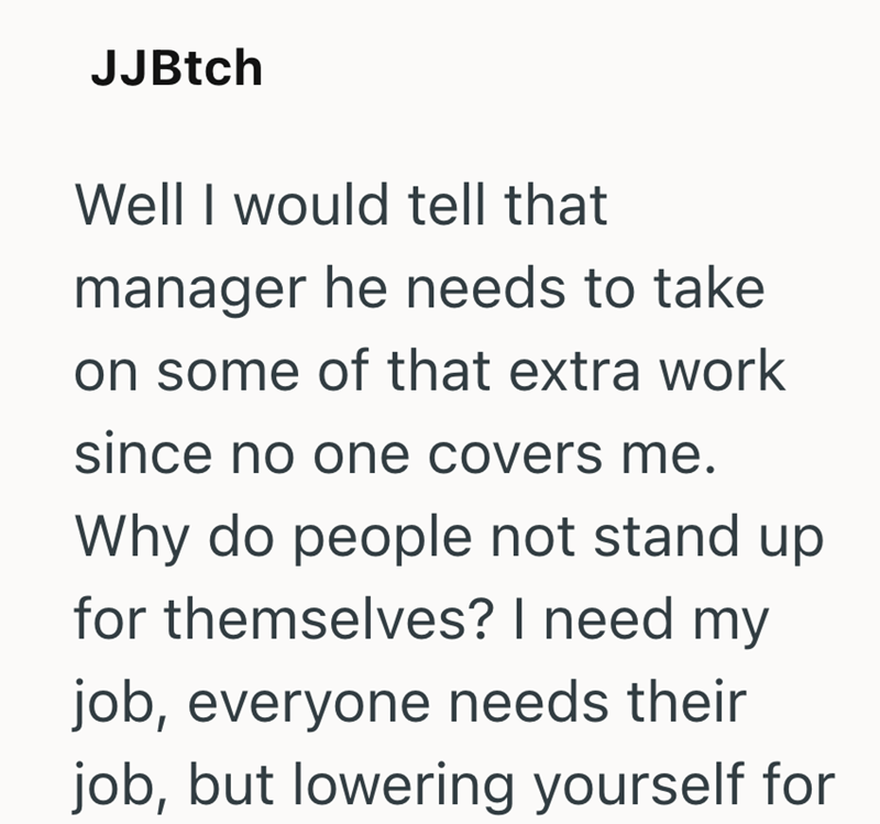 JJBtch Well I would tell that manager he needs to take on some of that extra work since no one covers me. Why do people not stand up for themselves? I need my job, everyone needs their job, but lowering yourself for