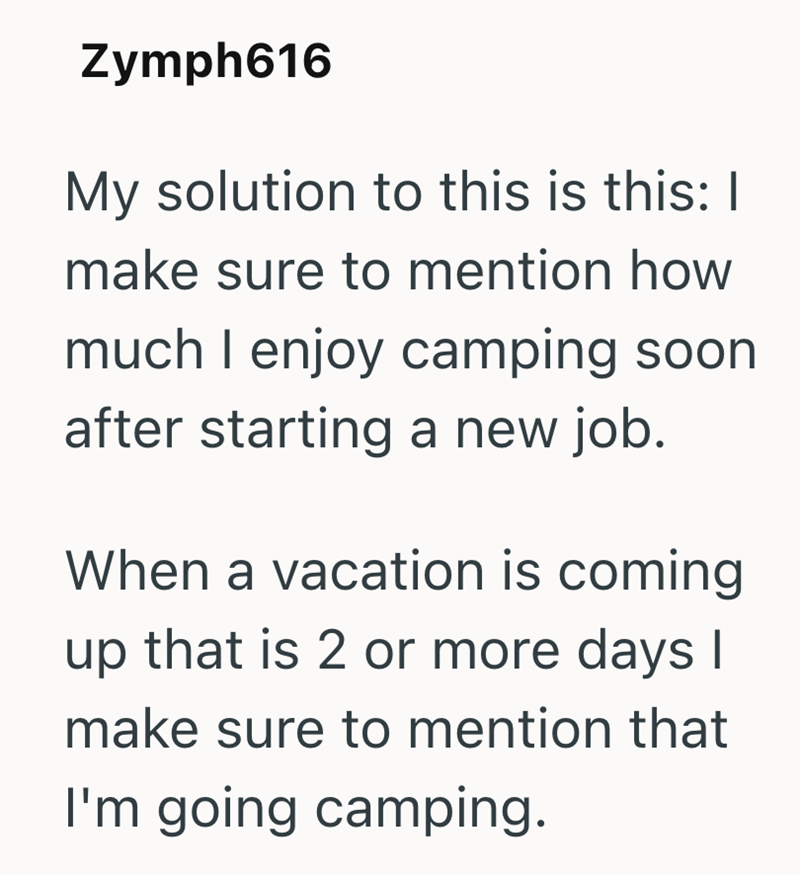 Zymph616 My solution to this is this: | make sure to mention how much I enjoy camping soon after starting a new job. When a vacation is coming up that is 2 or more days I make sure to mention that I'm going camping.