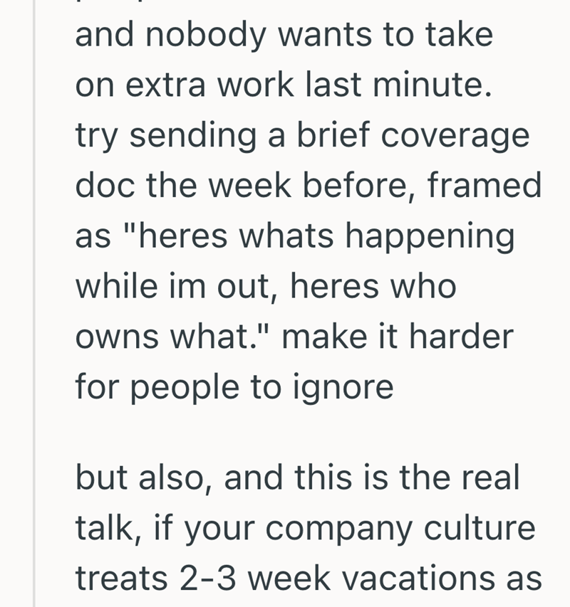 and nobody wants to take on extra work last minute. try sending a brief coverage. doc the week before, framed as "heres whats happening. while im out, heres who owns what." make it harder for people to ignore but also, and this is the real talk, if your company culture treats 2-3 week vacations as