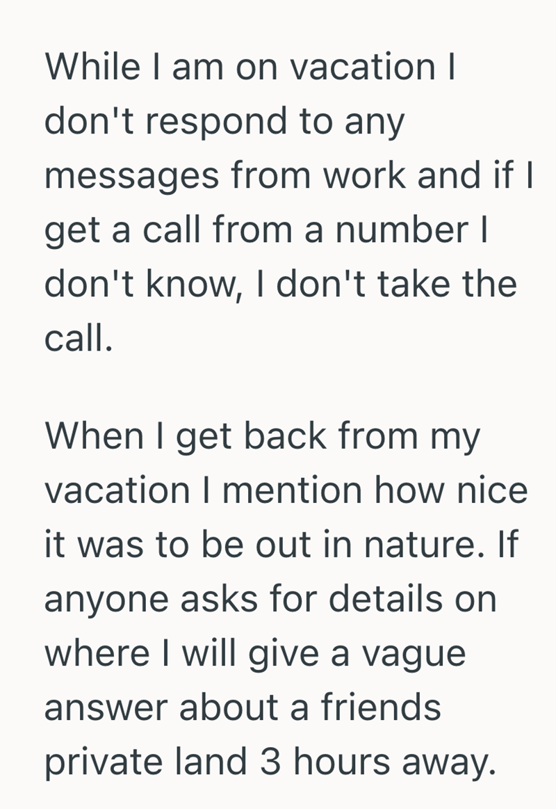While I am on vacation I don't respond to any messages from work and if I get a call from a number I don't know, I don't take the call. When I get back from my vacation I mention how nice it was to be out in nature. If anyone asks for details on where I will give a vague answer about a friends private land 3 hours away.