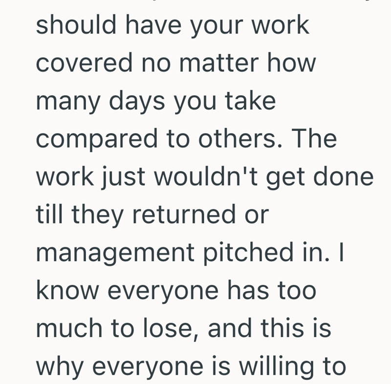should have your work covered no matter how many days you take compared to others. The work just wouldn't get done till they returned or management pitched in. I know everyone has too much to lose, and this is why everyone is willing to