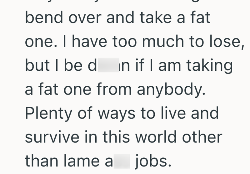 bend over and take a fat one. I have too much to lose, but I be d in if I am taking a fat one from anybody. Plenty of ways to live and survive in this world other than lame a jobs.
