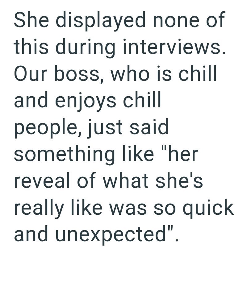 She displayed none of this during interviews. Our boss, who is chill and enjoys chill people, just said something like "her reveal of what she's really like was so quick and unexpected".