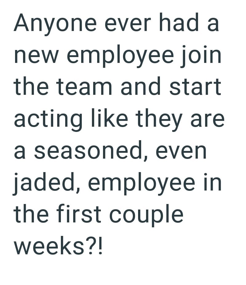 Anyone ever had a new employee join the team and start acting like they are a seasoned, even jaded, employee in the first couple weeks?!