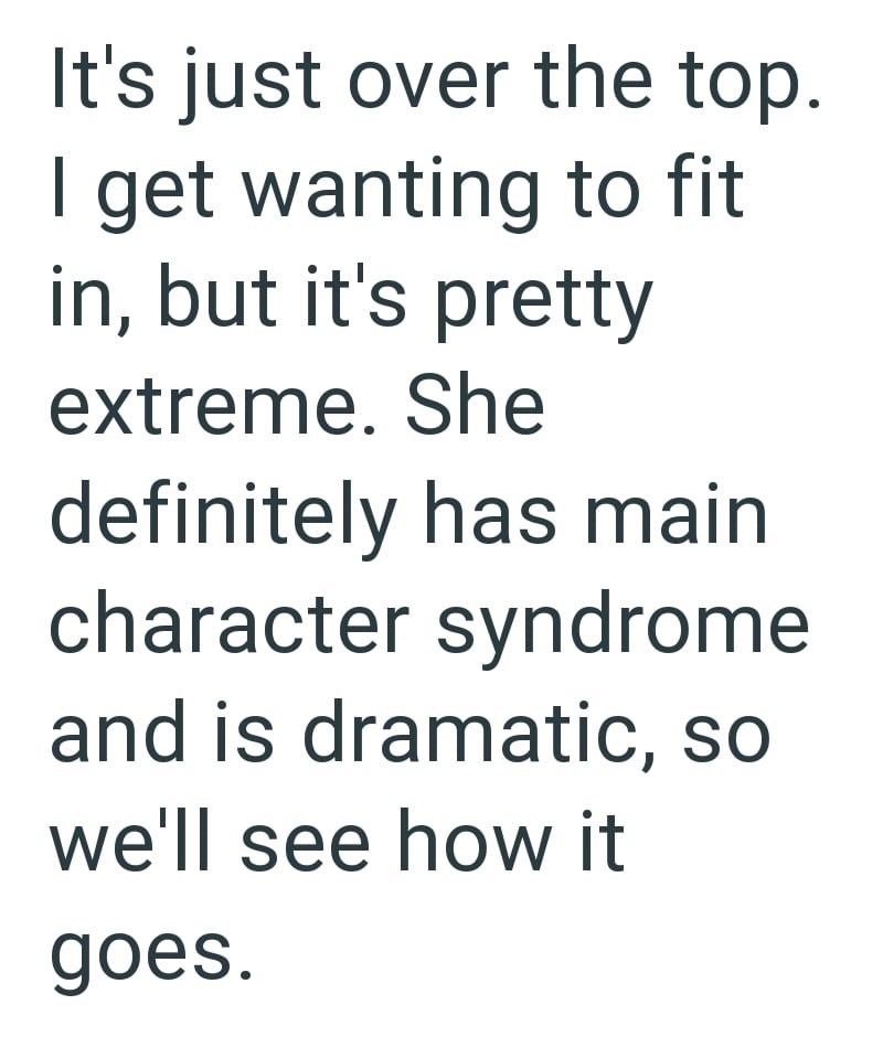 It's just over the top. I get wanting to fit in, but it's pretty extreme. She definitely has main character syndrome and is dramatic, so we'll see how it goes.