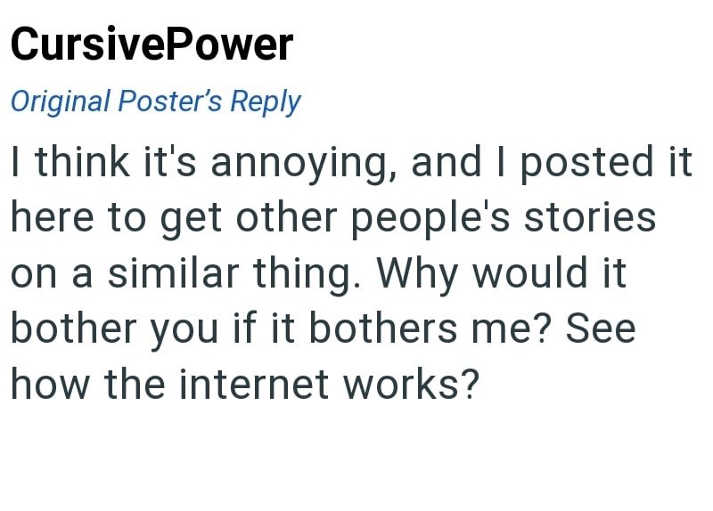 CursivePower Original Poster's Reply I think it's annoying, and I posted it here to get other people's stories on a similar thing. Why would it bother you if it bothers me? See how the internet works?