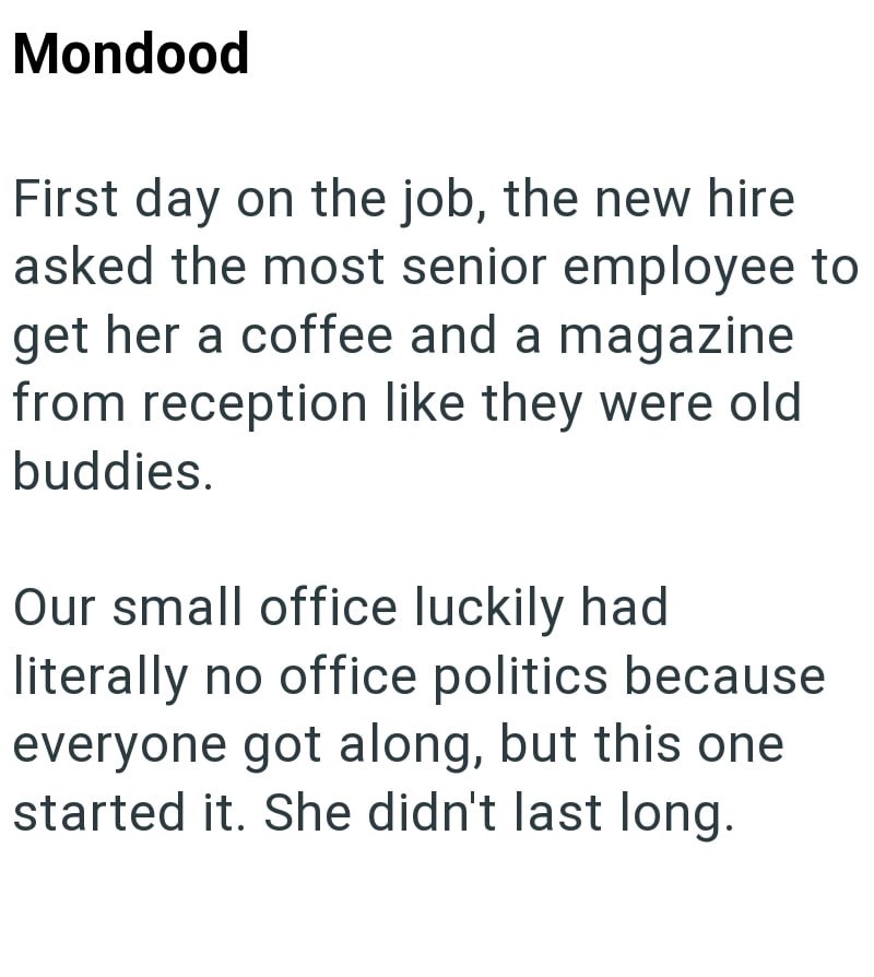 Mondood First day on the job, the new hire asked the most senior employee to get her a coffee and a magazine from reception like they were old buddies. Our small office luckily had literally no office politics because everyone got along, but this one started it. She didn't last long.