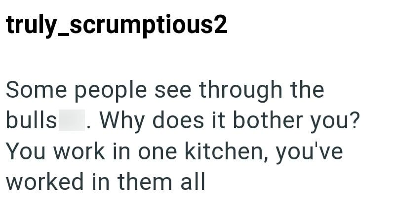 truly_scrumptious2 Some people see through the bulls . Why does it bother you? You work in one kitchen, you've worked in them all