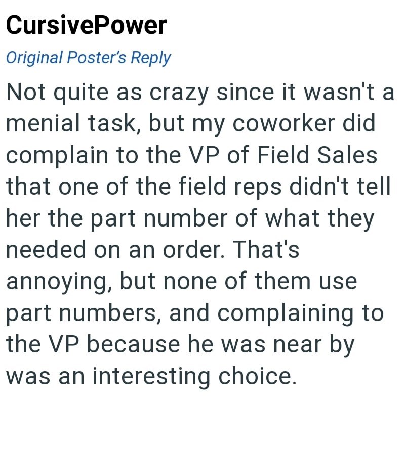 CursivePower Original Poster's Reply Not quite as crazy since it wasn't a menial task, but my coworker did complain to the VP of Field Sales that one of the field reps didn't tell her the part number of what they needed on an order. That's annoying, but none of them use part numbers, and complaining to the VP because he was near by was an interesting choice.