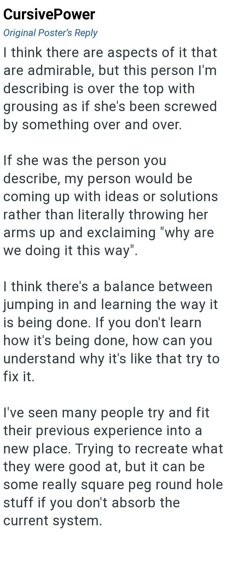 CursivePower Original Poster's Reply I think there are aspects of it that are admirable, but this person I'm describing is over the top with grousing as if she's been screwed by something over and over. If she was the person you describe, my person would be coming up with ideas or solutions rather than literally throwing her arms up and exclaiming "why are we doing it this way". I think there's a balance between jumping in and learning the way it is being done. If you don't learn how it's being