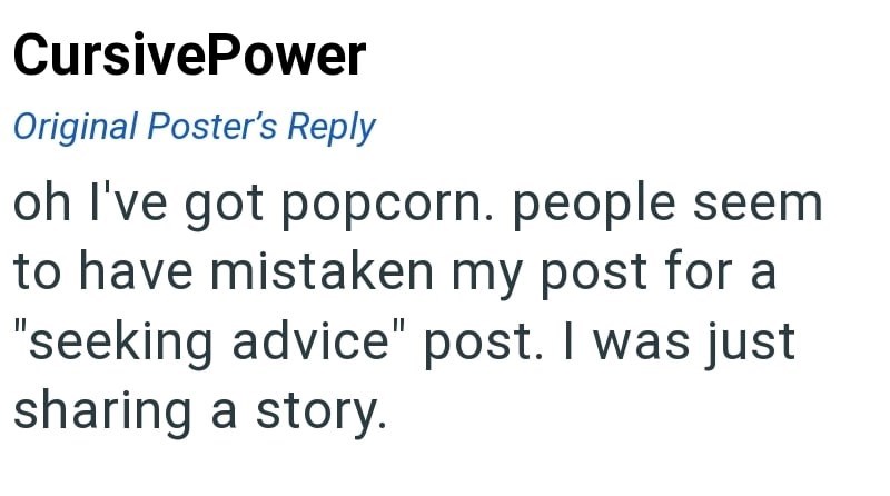 CursivePower Original Poster's Reply oh I've got popcorn. people seem to have mistaken my post for a "seeking advice" post. I was just sharing a story.