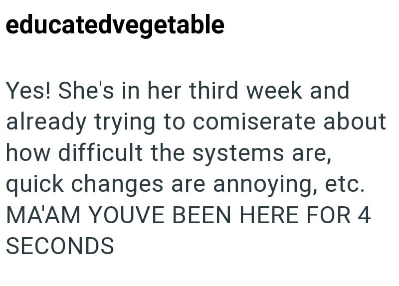educatedvegetable Yes! She's in her third week and already trying to comiserate about how difficult the systems are, quick changes are annoying, etc. MA'AM YOUVE BEEN HERE FOR 4 SECONDS