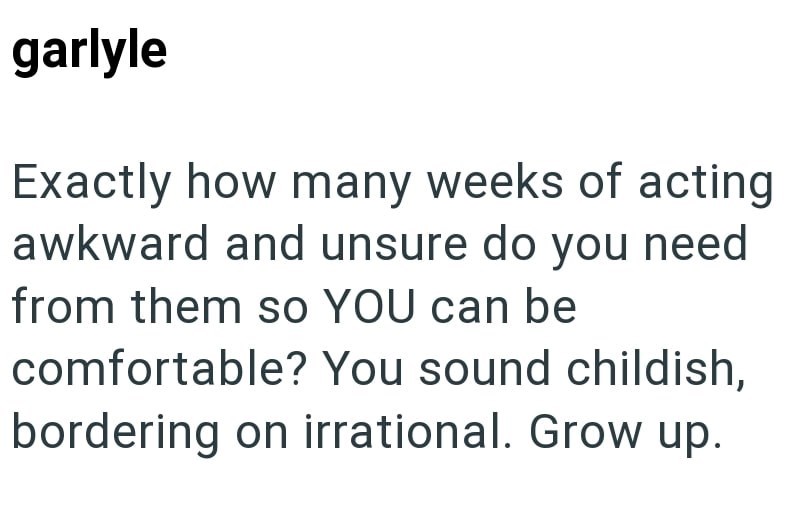 garlyle Exactly how many weeks of acting awkward and unsure do you need from them so YOU can be comfortable? You sound childish, bordering on irrational. Grow up.