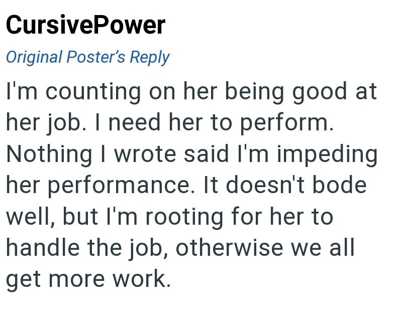 CursivePower Original Poster's Reply I'm counting on her being good at her job. I need her to perform. Nothing I wrote said I'm impeding her performance. It doesn't bode well, but I'm rooting for her to handle the job, otherwise we all get more work.