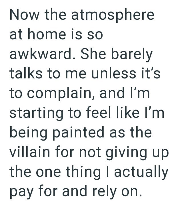 Now the atmosphere at home is so awkward. She barely talks to me unless it's to complain, and I'm starting to feel like I'm being painted as the villain for not giving up the one thing I actually pay for and rely on.