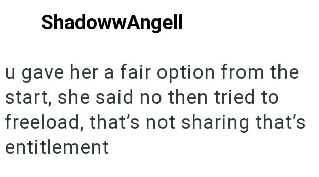 ShadowwAngell u gave her a fair option from the start, she said no then tried to freeload, that's not sharing that's entitlement