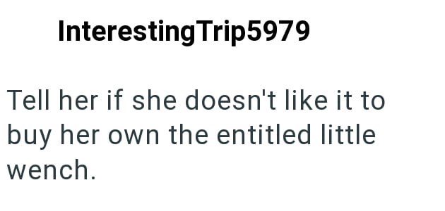 Interesting Trip5979 Tell her if she doesn't like it to buy her own the entitled little wench.