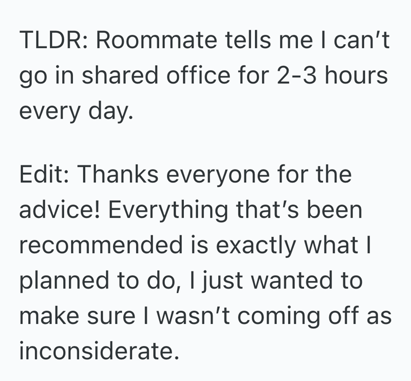 TLDR: Roommate tells me I can't go in shared office for 2-3 hours every day. Edit: Thanks everyone for the advice! Everything that's been recommended is exactly what I planned to do, I just wanted to make sure I wasn't coming off as inconsiderate.