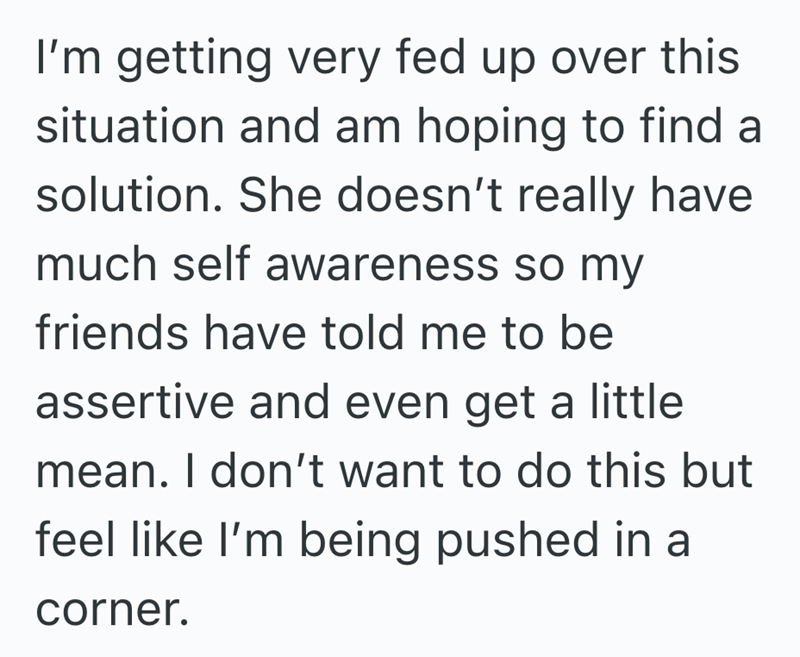 I'm getting very fed up over this situation and am hoping to find a solution. She doesn't really have much self awareness so my friends have told me to be assertive and even get a little mean. I don't want to do this but feel like I'm being pushed in a corner.
