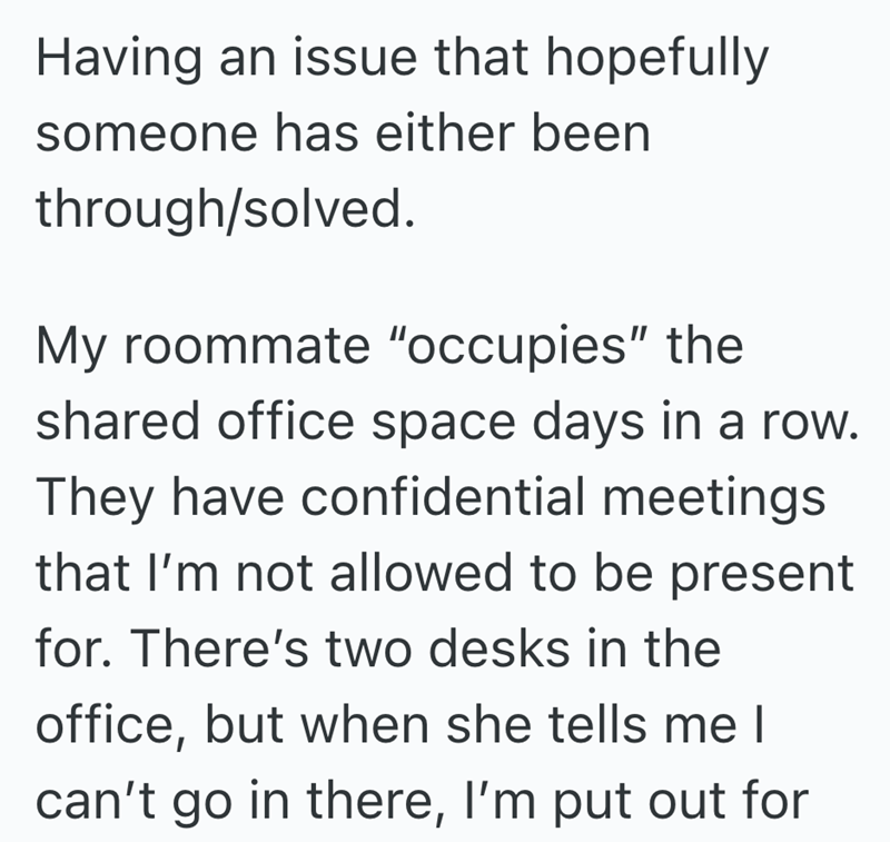 Having an issue that hopefully someone has either been through/solved. My roommate "occupies" the shared office space days in a row. They have confidential meetings that I'm not allowed to be present for. There's two desks in the office, but when she tells me I can't go in there, I'm put out for