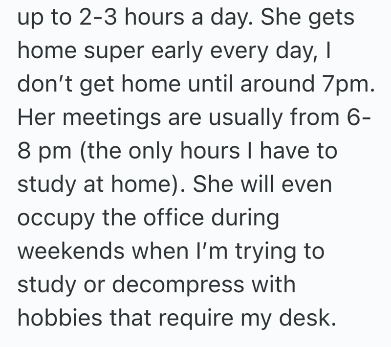 up to 2-3 hours a day. She gets home super early every day, I don't get home until around 7pm. Her meetings are usually from 6- 8 pm (the only hours I have to study at home). She will even occupy the office during weekends when I'm trying to study or decompress with hobbies that require my desk.