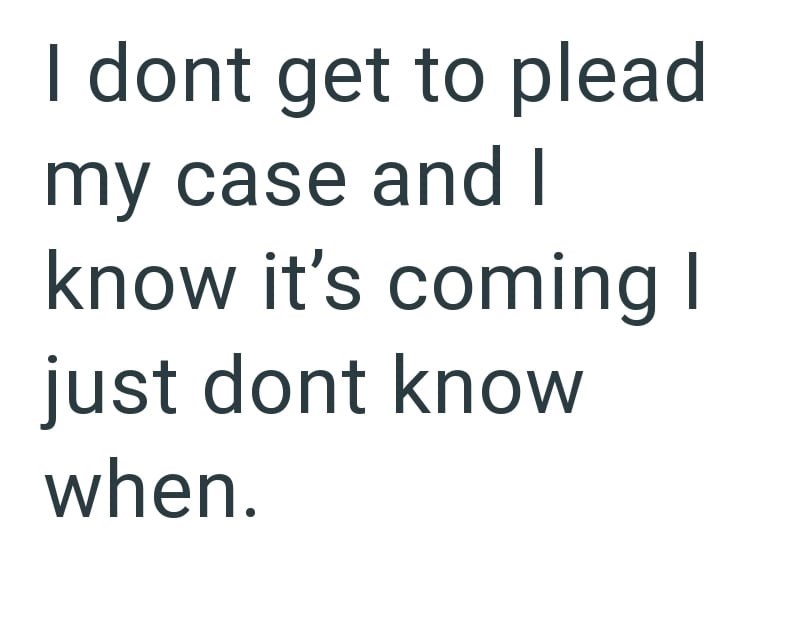 I dont get to plead my case and I know it's coming I just dont know when.