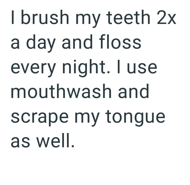 I brush my teeth 2x a day and floss every night. I use mouthwash and scrape my tongue as well.