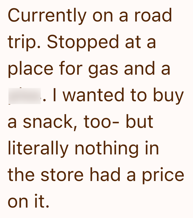 Currently on a road trip. Stopped at a place for gas and a 1. I wanted to buy a snack, too- but literally nothing in the store had a price on it.