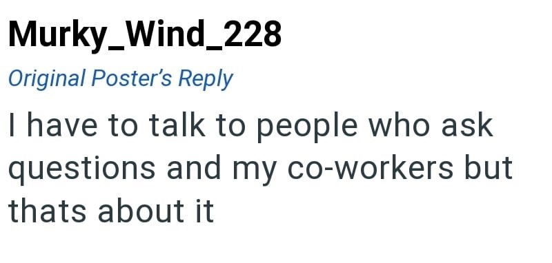Murky_Wind_228 Original Poster's Reply I have to talk to people who ask questions and my co-workers but thats about it