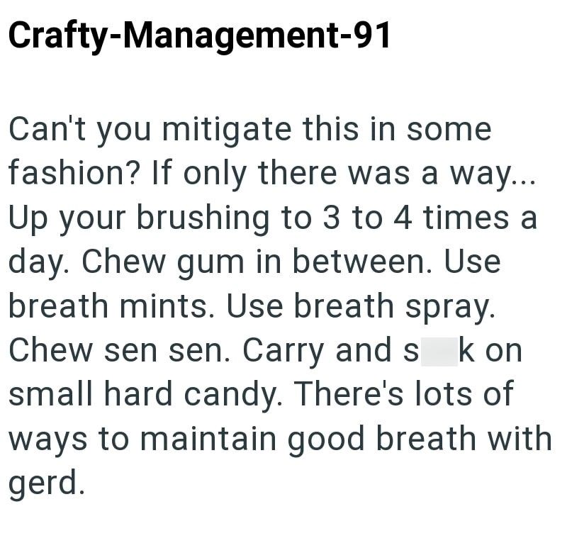 Crafty-Management-91 Can't you mitigate this in some fashion? If only there was a way... Up your brushing to 3 to 4 times a day. Chew gum in between. Use breath mints. Use breath spray. Chew sen sen. Carry and s kon small hard candy. There's lots of ways to maintain good breath with gerd.