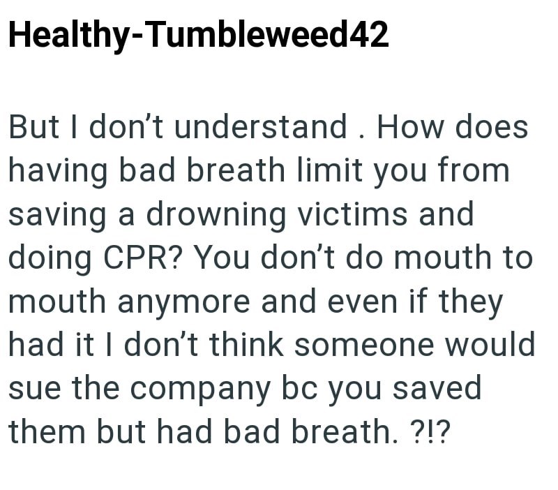 Healthy-Tumbleweed42 But I don't understand. How does having bad breath limit you from saving a drowning victims and doing CPR? You don't do mouth to mouth anymore and even if they had it I don't think someone would sue the company bc you saved them but had bad breath. ?!?