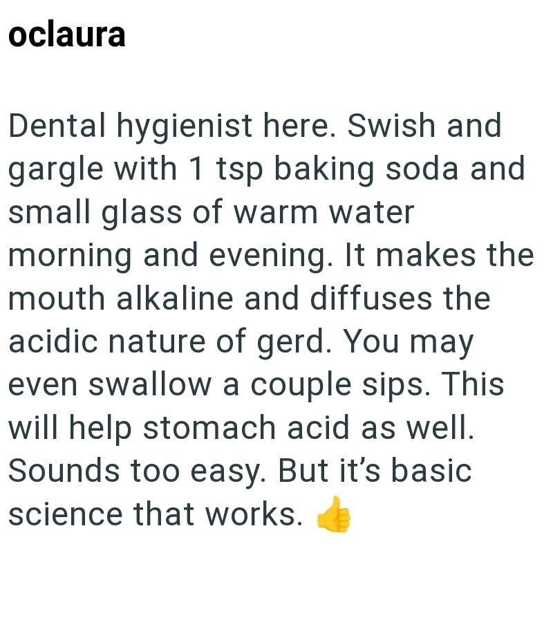 oclaura Dental hygienist here. Swish and gargle with 1 tsp baking soda and small glass of warm water morning and evening. It makes the mouth alkaline and diffuses the acidic nature of gerd. You may even swallow a couple sips. This will help stomach acid as well. Sounds too easy. But it's basic science that works.