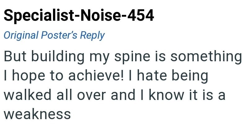 Specialist-Noise-454 Original Poster's Reply But building my spine is something I hope to achieve! I hate being walked all over and I know it is a weakness